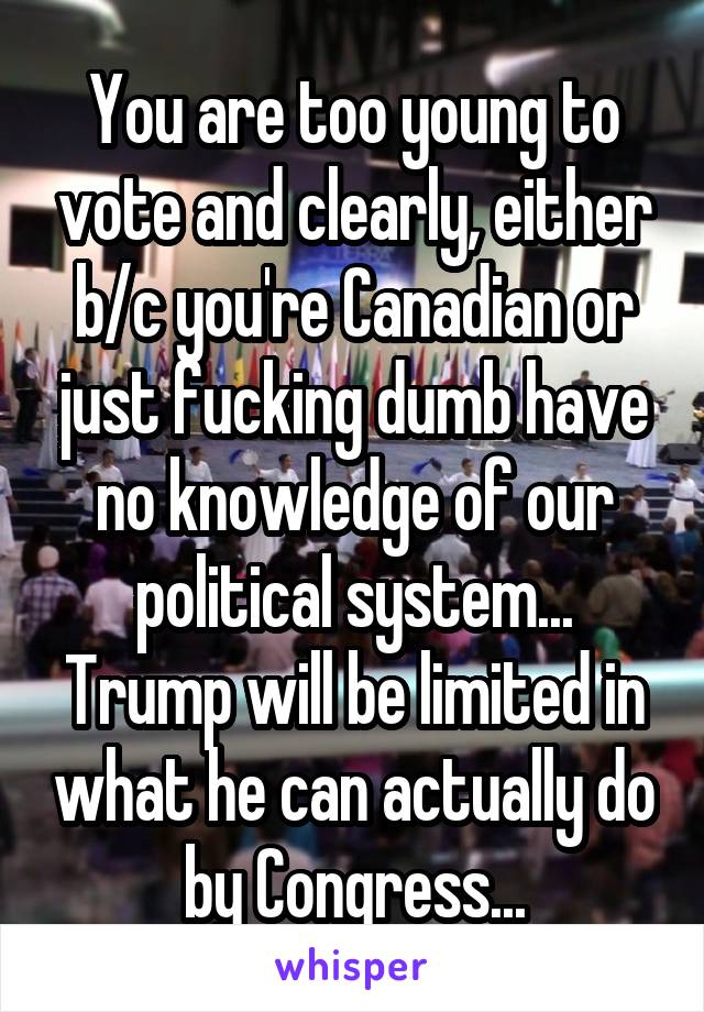 You are too young to vote and clearly, either b/c you're Canadian or just fucking dumb have no knowledge of our political system... Trump will be limited in what he can actually do by Congress...