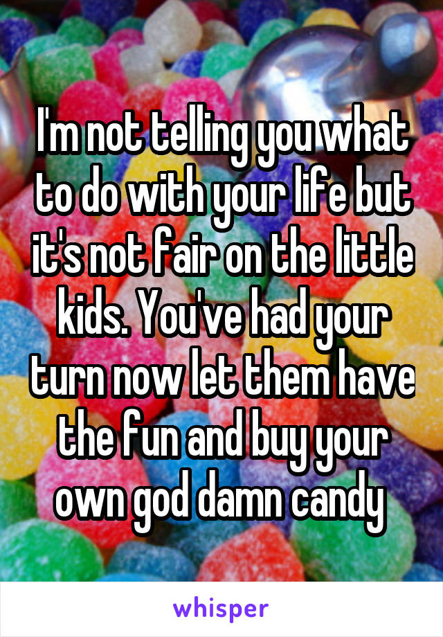 I'm not telling you what to do with your life but it's not fair on the little kids. You've had your turn now let them have the fun and buy your own god damn candy 