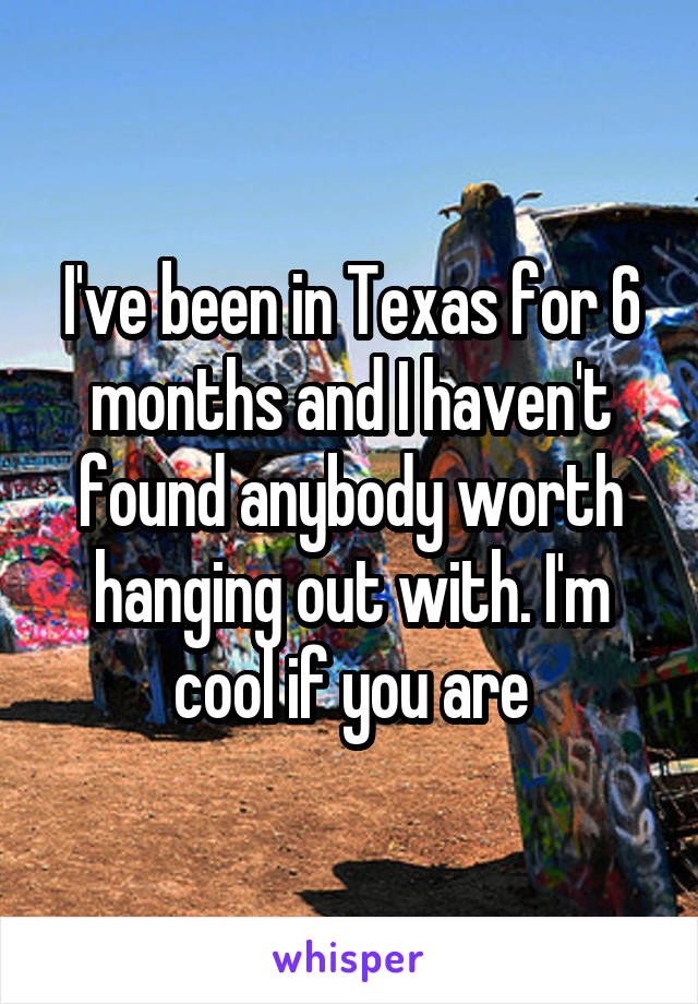 I've been in Texas for 6 months and I haven't found anybody worth hanging out with. I'm cool if you are