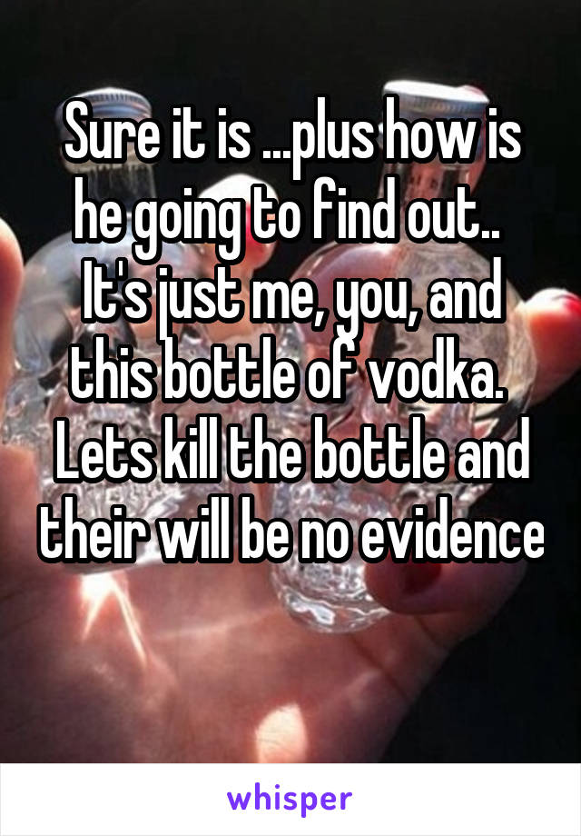 Sure it is ...plus how is he going to find out..  It's just me, you, and this bottle of vodka.  Lets kill the bottle and their will be no evidence 
