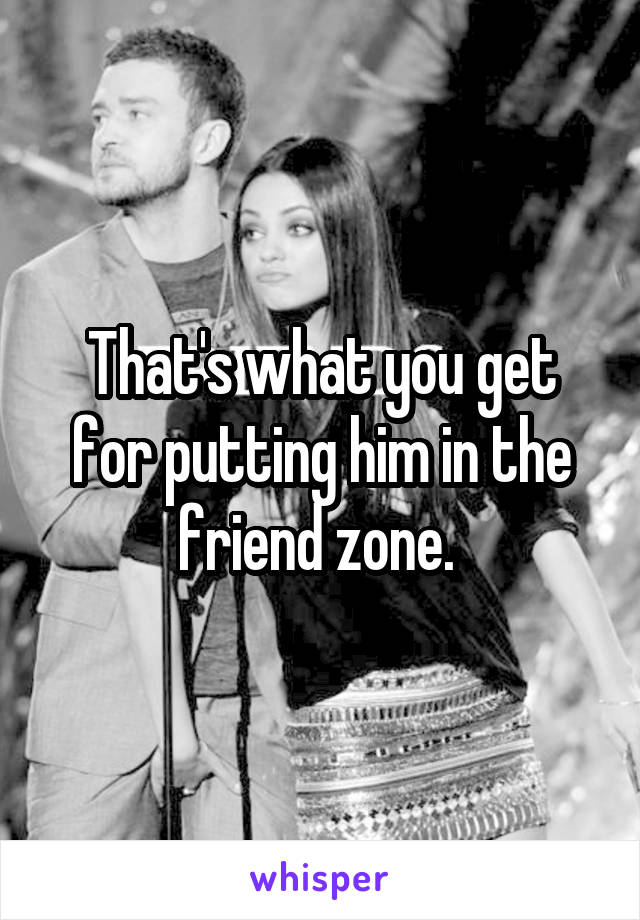 That's what you get for putting him in the friend zone. 
