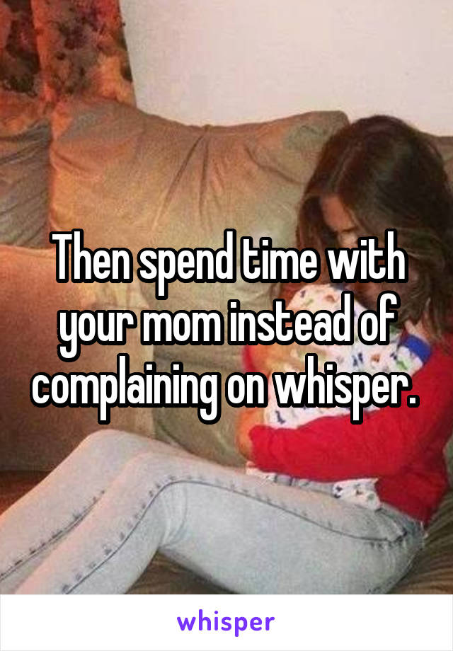 Then spend time with your mom instead of complaining on whisper. 