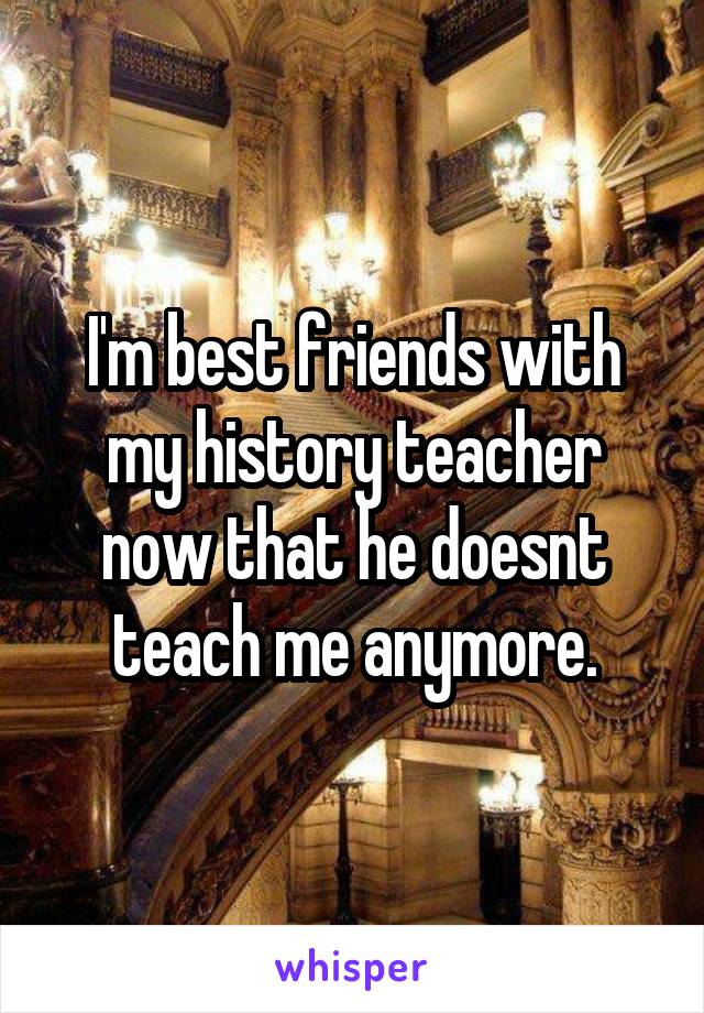 I'm best friends with my history teacher now that he doesnt teach me anymore.