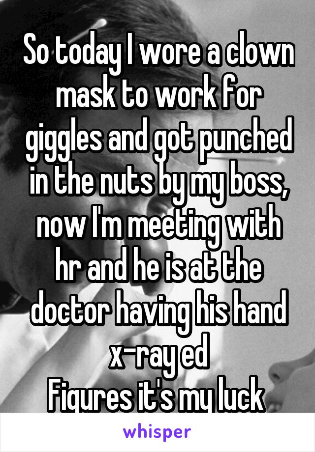 So today I wore a clown mask to work for giggles and got punched in the nuts by my boss, now I'm meeting with hr and he is at the doctor having his hand x-ray ed
Figures it's my luck 