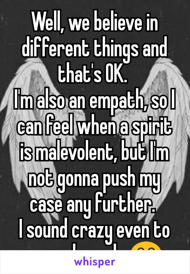 Well, we believe in different things and that's OK. 
I'm also an empath, so I can feel when a spirit is malevolent, but I'm not gonna push my case any further. 
I sound crazy even to normal people 😂