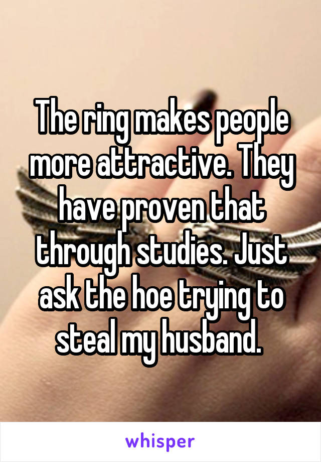 The ring makes people more attractive. They have proven that through studies. Just ask the hoe trying to steal my husband. 