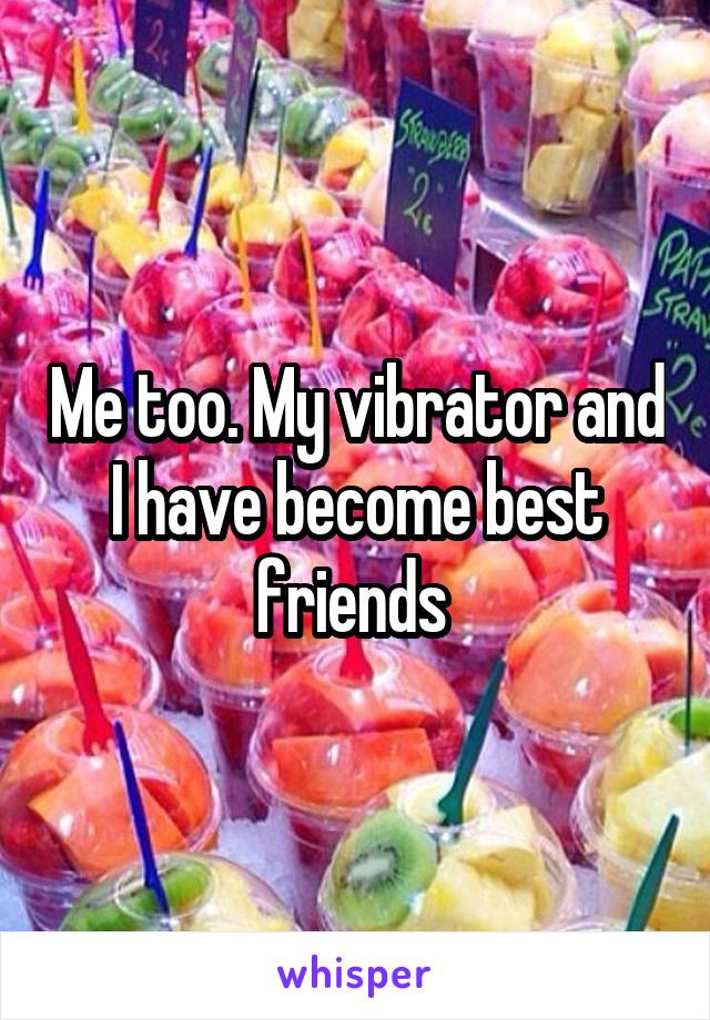 Me too. My vibrator and I have become best friends 
