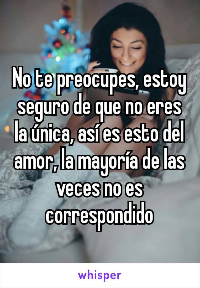 No te preocupes, estoy seguro de que no eres la única, así es esto del amor, la mayoría de las veces no es correspondido