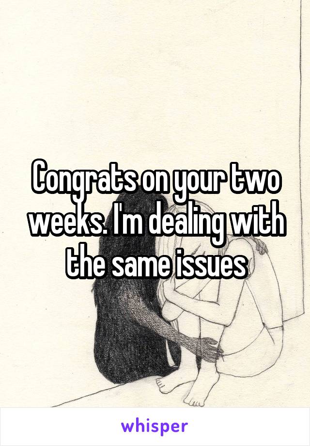 Congrats on your two weeks. I'm dealing with the same issues
