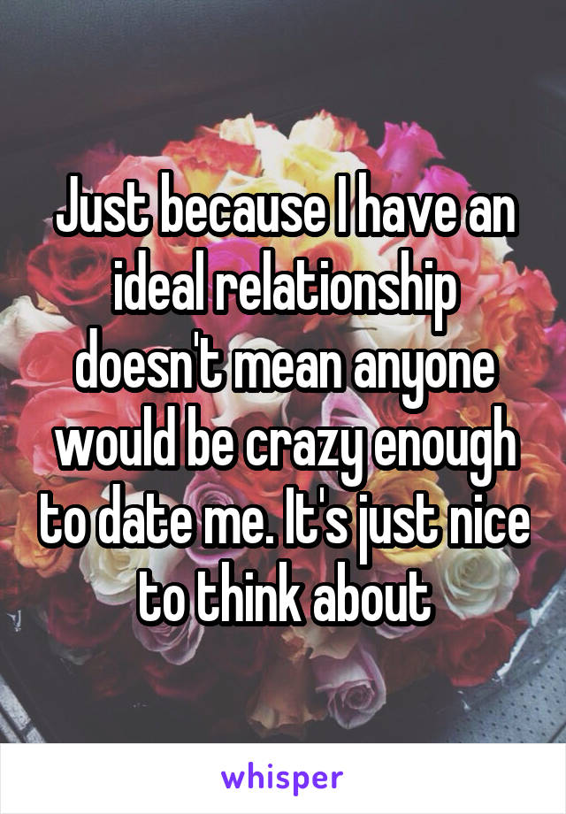 Just because I have an ideal relationship doesn't mean anyone would be crazy enough to date me. It's just nice to think about