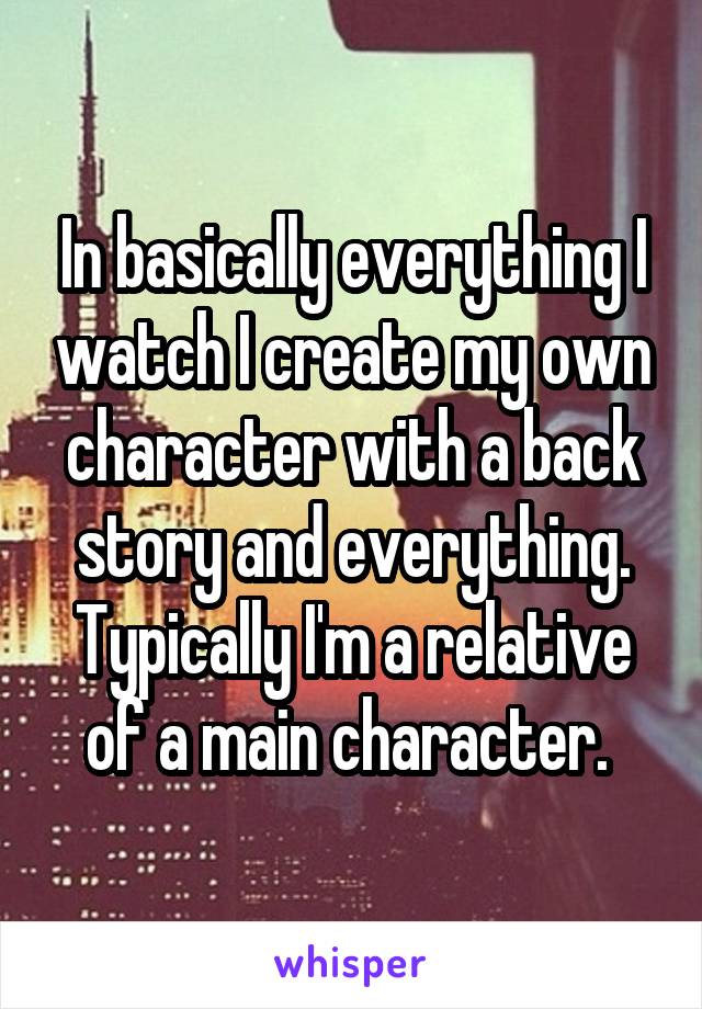 In basically everything I watch I create my own character with a back story and everything. Typically I'm a relative of a main character. 