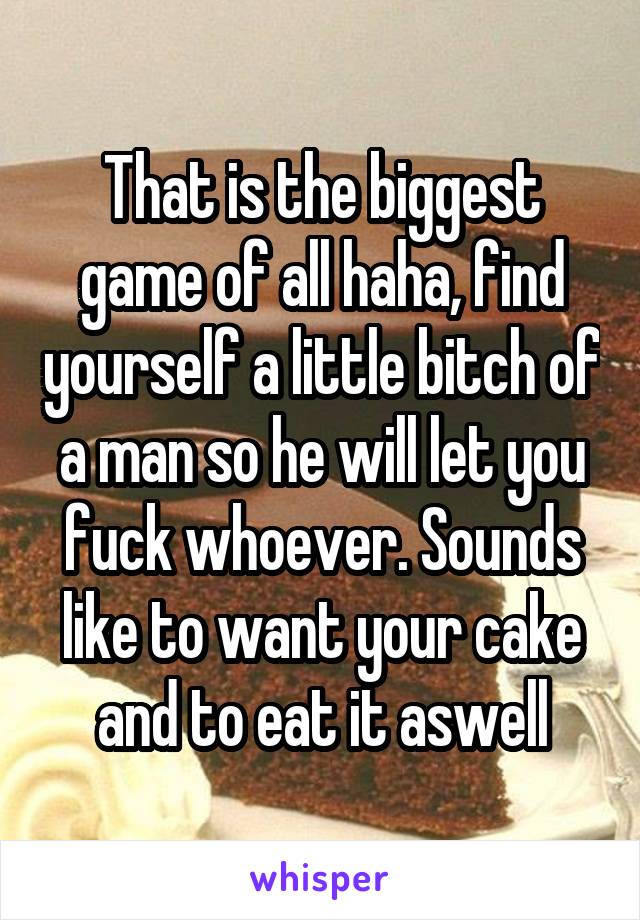 That is the biggest game of all haha, find yourself a little bitch of a man so he will let you fuck whoever. Sounds like to want your cake and to eat it aswell