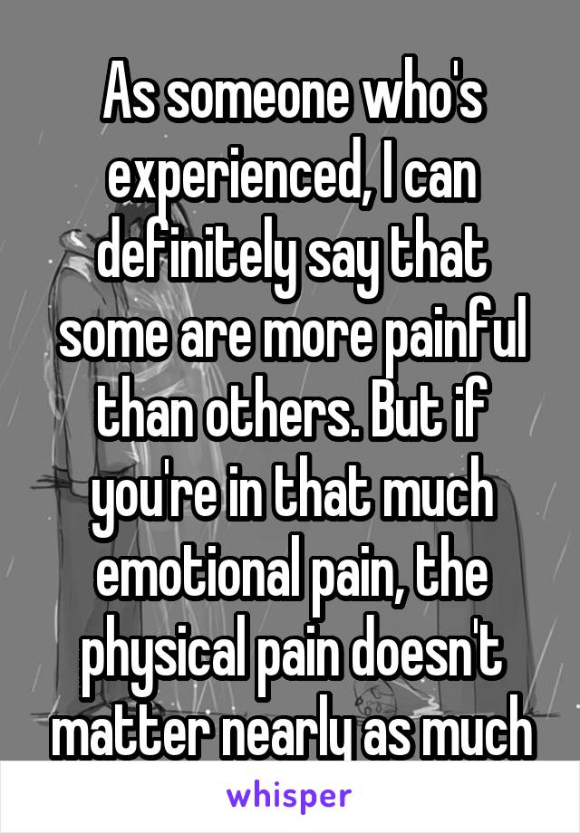As someone who's experienced, I can definitely say that some are more painful than others. But if you're in that much emotional pain, the physical pain doesn't matter nearly as much