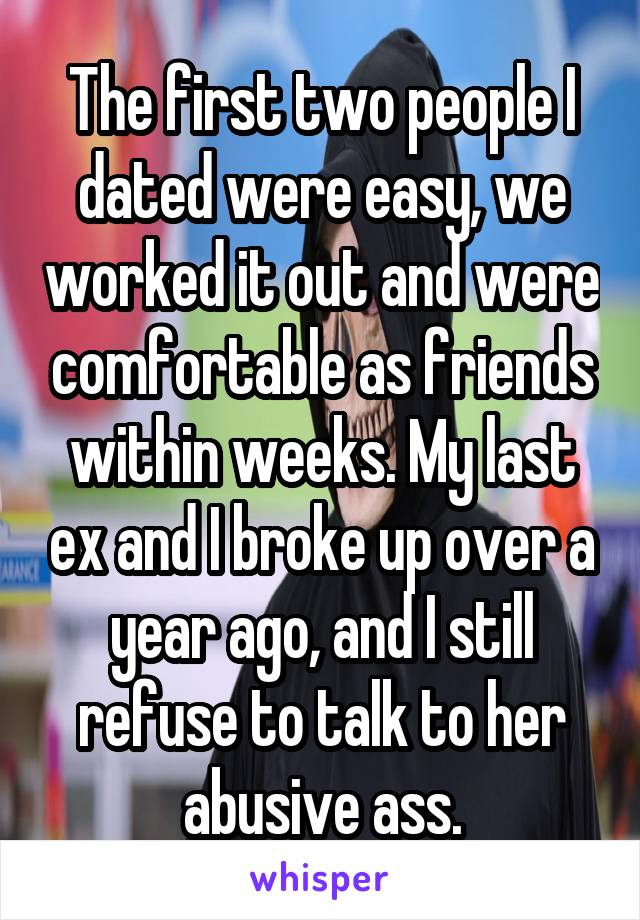 The first two people I dated were easy, we worked it out and were comfortable as friends within weeks. My last ex and I broke up over a year ago, and I still refuse to talk to her abusive ass.