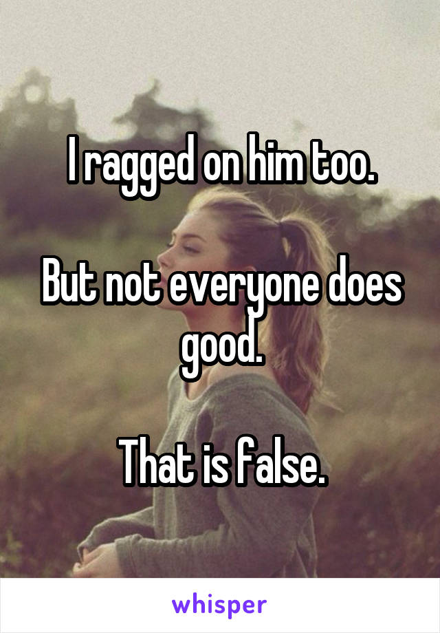 I ragged on him too.

But not everyone does good.

That is false.