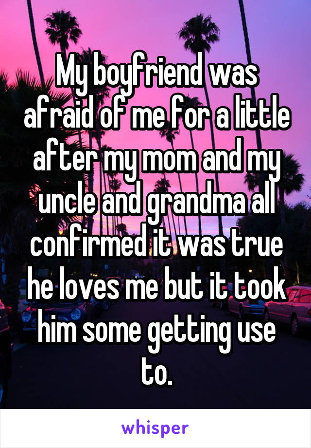 My boyfriend was afraid of me for a little after my mom and my uncle and grandma all confirmed it was true he loves me but it took him some getting use to.