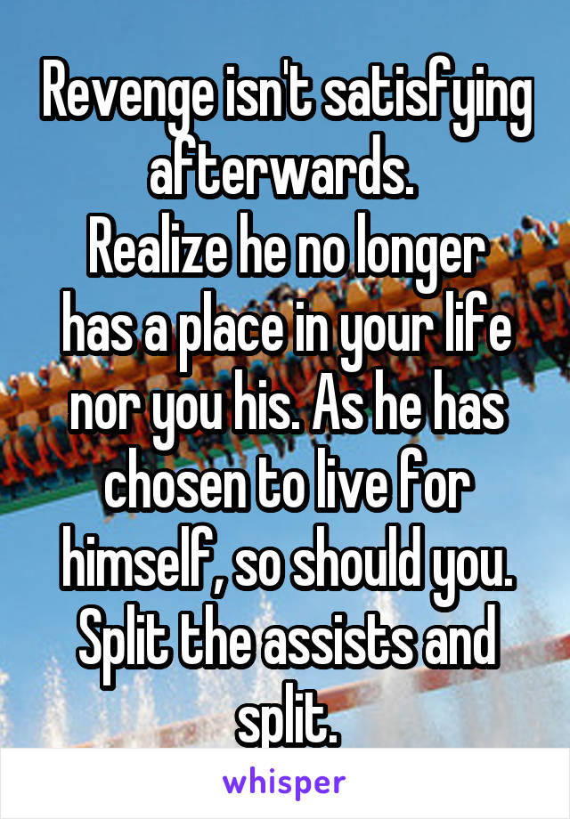 Revenge isn't satisfying afterwards. 
Realize he no longer has a place in your life nor you his. As he has chosen to live for himself, so should you. Split the assists and split.