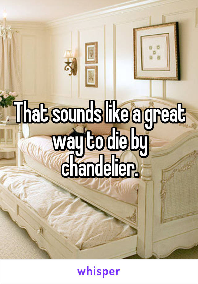 That sounds like a great way to die by chandelier.