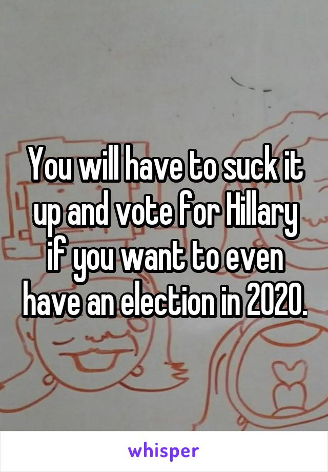 You will have to suck it up and vote for Hillary if you want to even have an election in 2020.