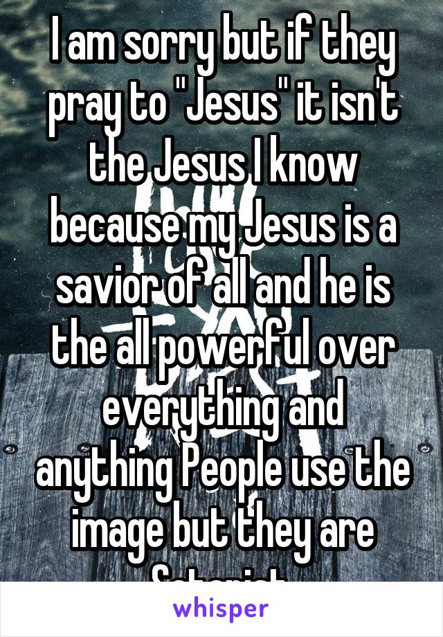 I am sorry but if they pray to "Jesus" it isn't the Jesus I know because my Jesus is a savior of all and he is the all powerful over everything and anything People use the image but they are Satanist 