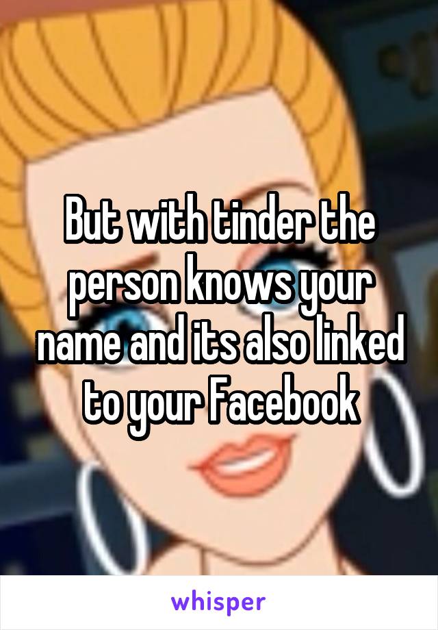 But with tinder the person knows your name and its also linked to your Facebook