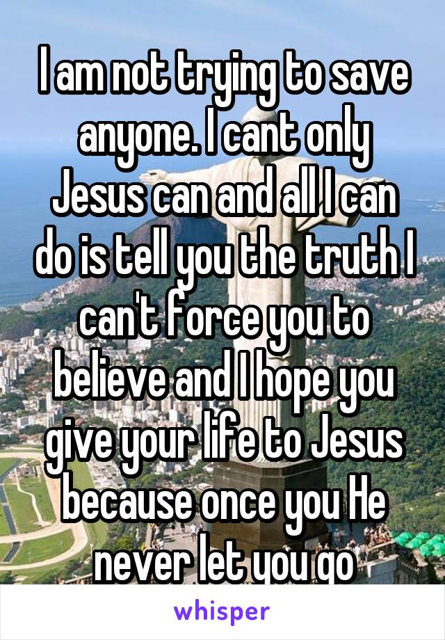 I am not trying to save anyone. I cant only Jesus can and all I can do is tell you the truth I can't force you to believe and I hope you give your life to Jesus because once you He never let you go