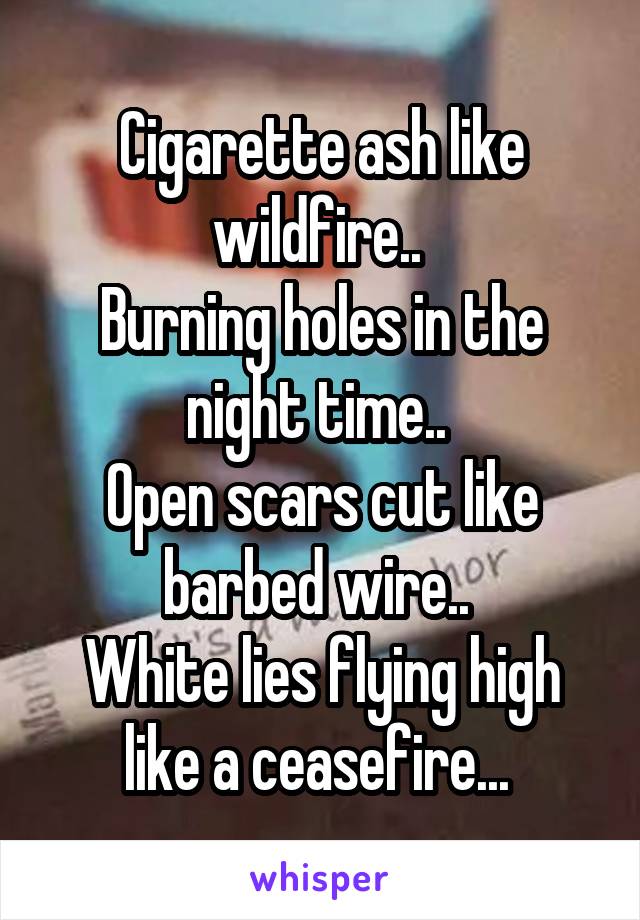 Cigarette ash like wildfire.. 
Burning holes in the night time.. 
Open scars cut like barbed wire.. 
White lies flying high like a ceasefire... 