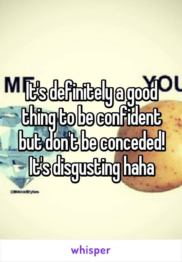 It's definitely a good thing to be confident but don't be conceded! It's disgusting haha