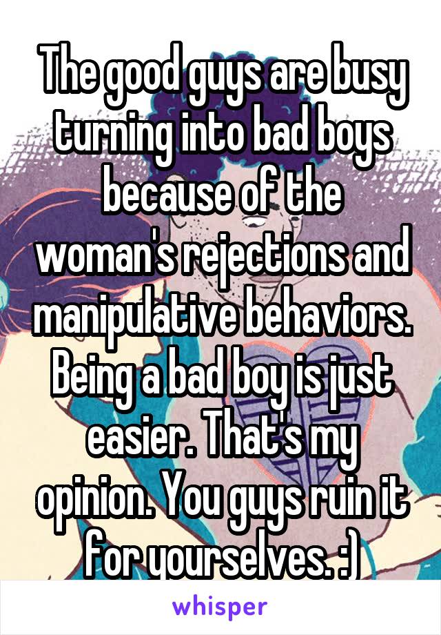 The good guys are busy turning into bad boys because of the woman's rejections and manipulative behaviors. Being a bad boy is just easier. That's my opinion. You guys ruin it for yourselves. :)