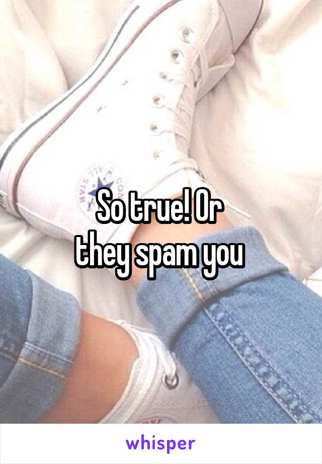 So true! Or 
they spam you 
