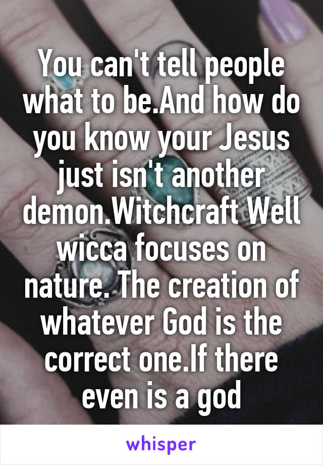 You can't tell people what to be.And how do you know your Jesus just isn't another demon.Witchcraft Well wicca focuses on nature. The creation of whatever God is the correct one.If there even is a god