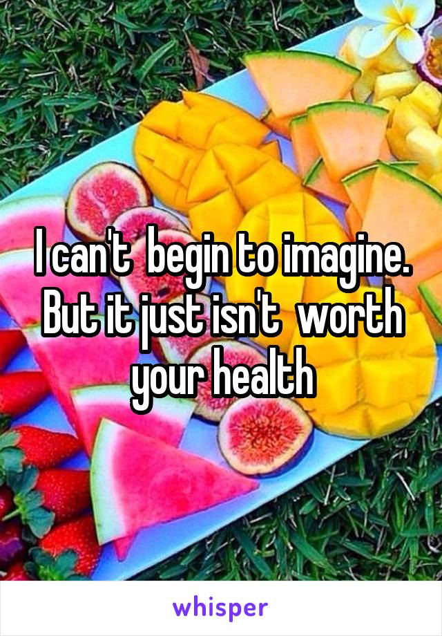 I can't  begin to imagine. But it just isn't  worth your health