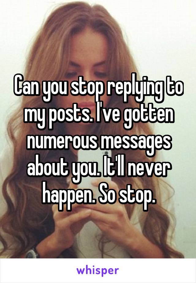 Can you stop replying to my posts. I've gotten numerous messages about you. It'll never happen. So stop.