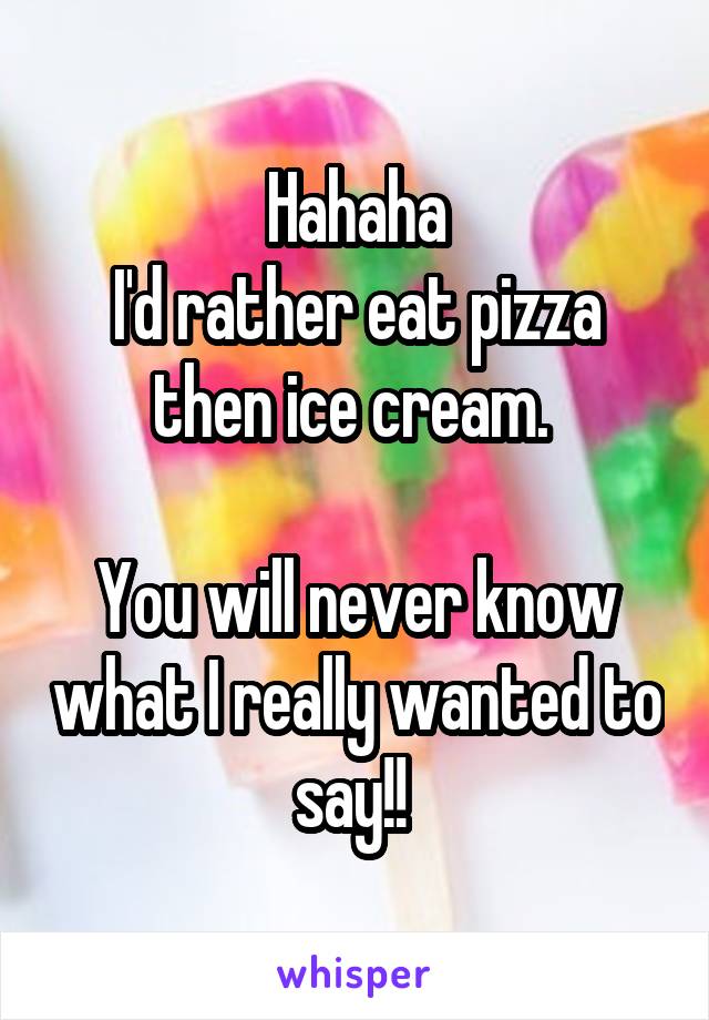 Hahaha
I'd rather eat pizza then ice cream. 

You will never know what I really wanted to say!! 