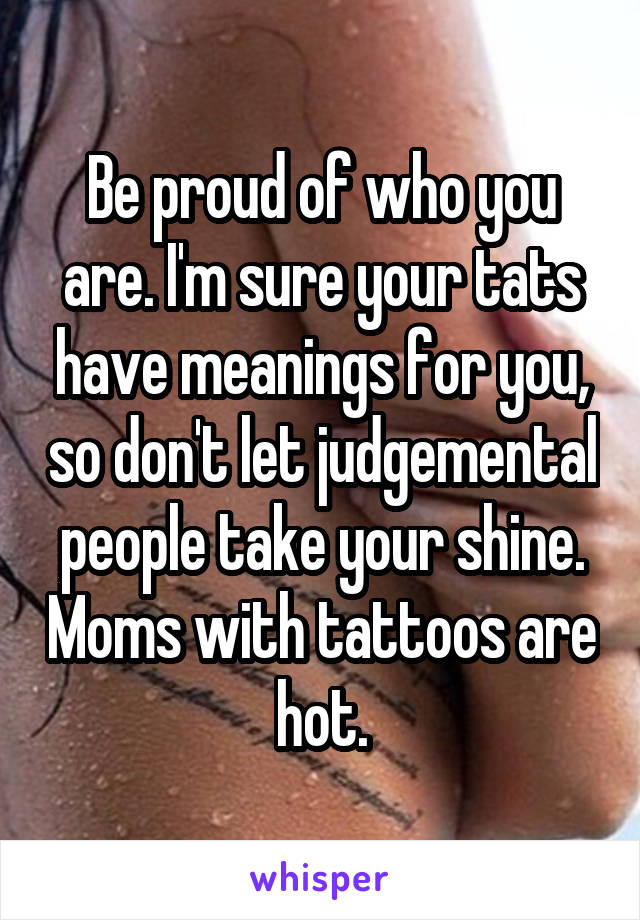 Be proud of who you are. I'm sure your tats have meanings for you, so don't let judgemental people take your shine. Moms with tattoos are hot.