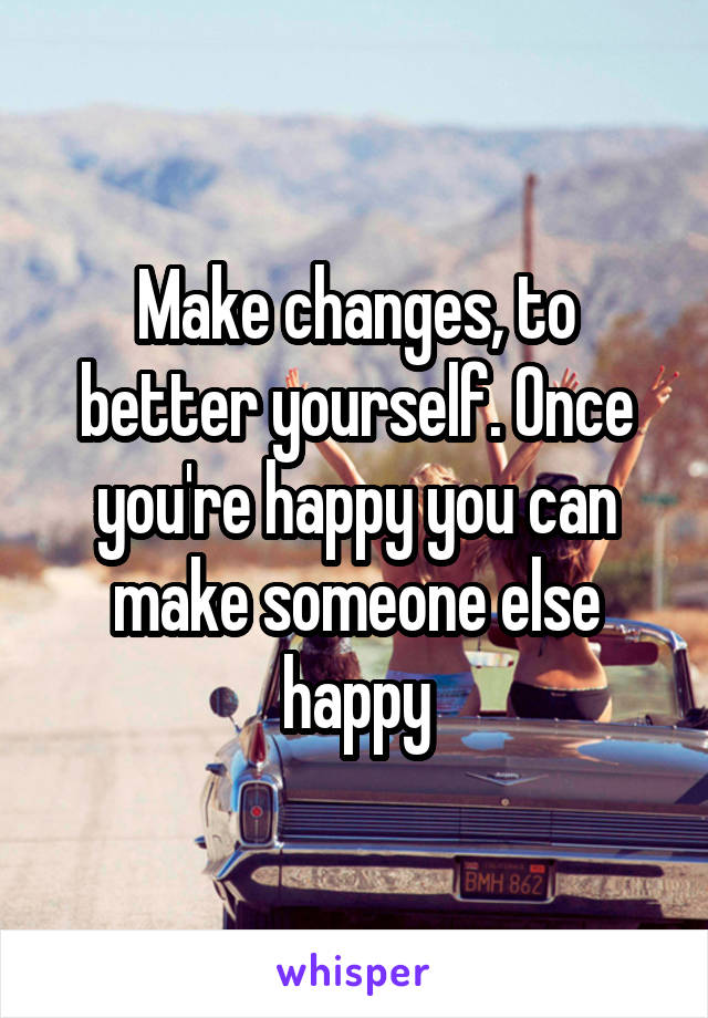Make changes, to better yourself. Once you're happy you can make someone else happy