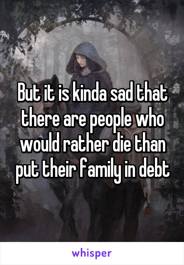 But it is kinda sad that there are people who would rather die than put their family in debt