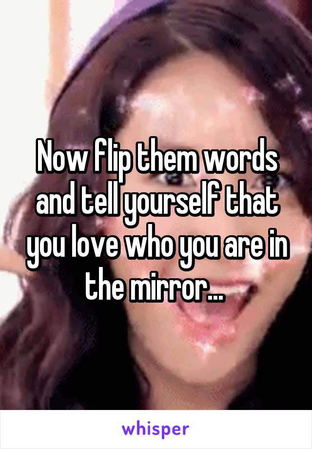 Now flip them words and tell yourself that you love who you are in the mirror... 