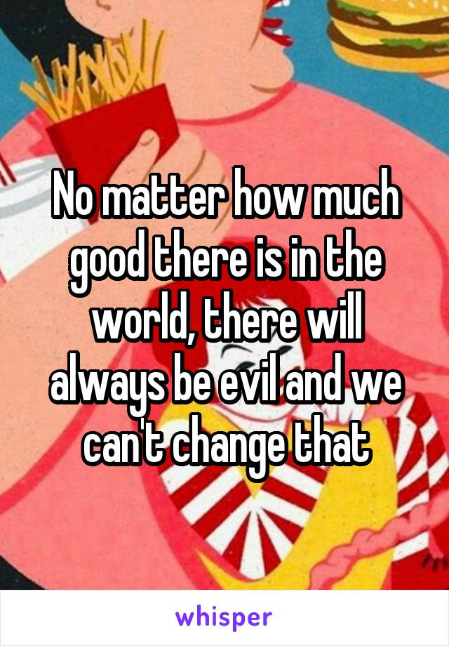 No matter how much good there is in the world, there will always be evil and we can't change that