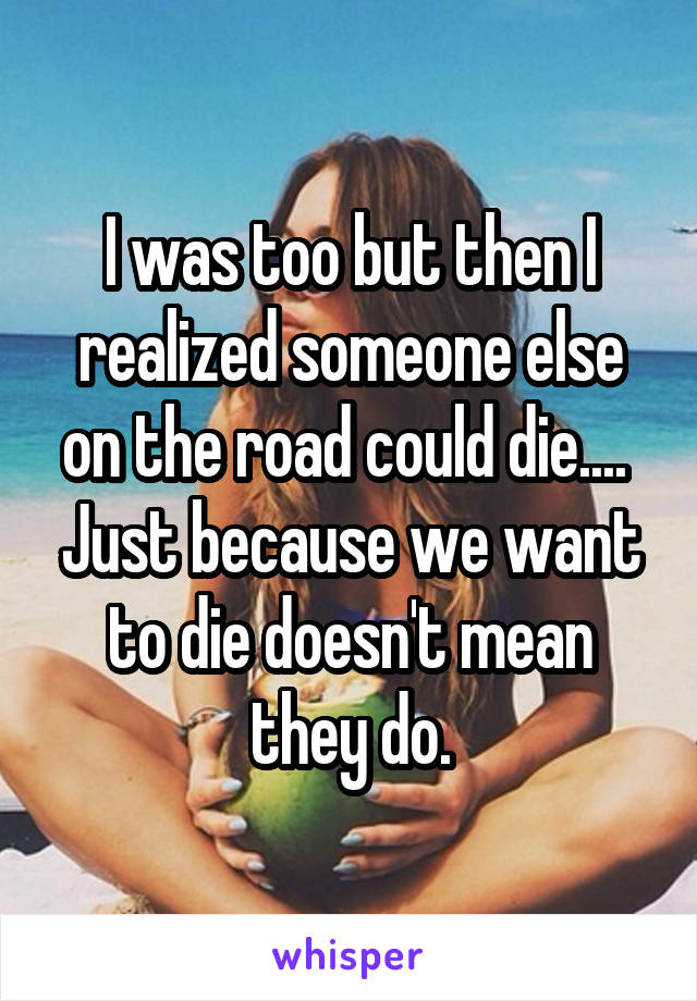 I was too but then I realized someone else on the road could die....  Just because we want to die doesn't mean they do.