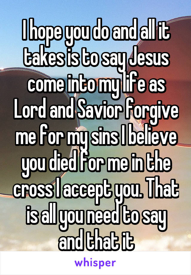 I hope you do and all it takes is to say Jesus come into my life as Lord and Savior forgive me for my sins I believe you died for me in the cross I accept you. That is all you need to say and that it