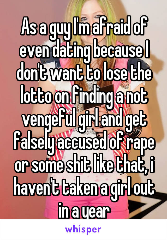 As a guy I'm afraid of even dating because I don't want to lose the lotto on finding a not vengeful girl and get falsely accused of rape or some shit like that, i haven't taken a girl out in a year