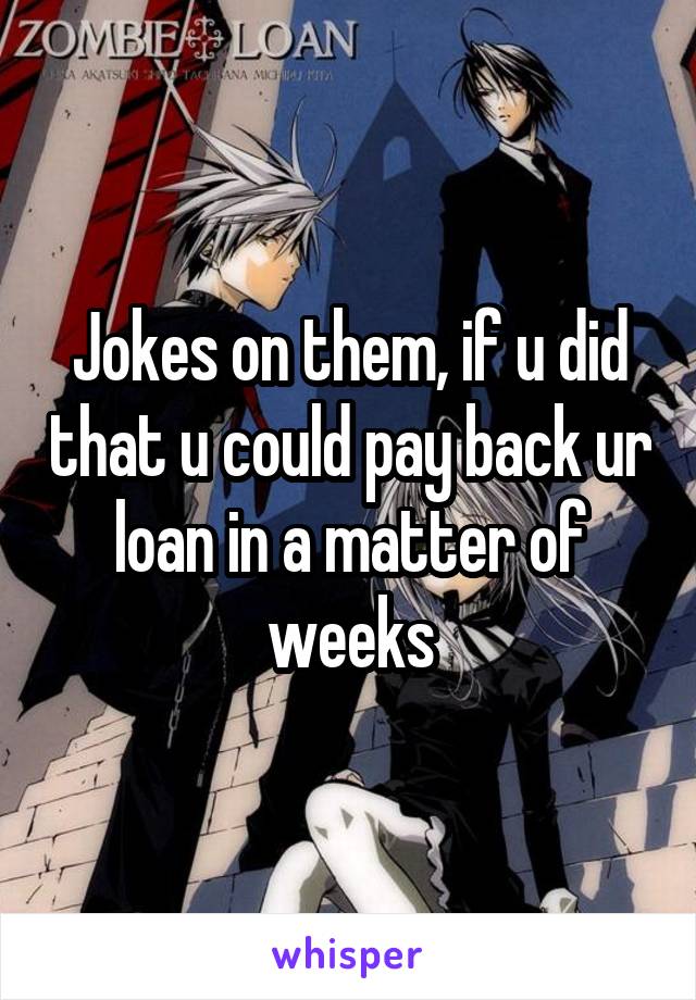 Jokes on them, if u did that u could pay back ur loan in a matter of weeks