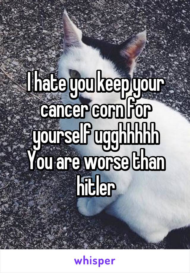 I hate you keep your cancer corn for yourself ugghhhhh
You are worse than hitler
