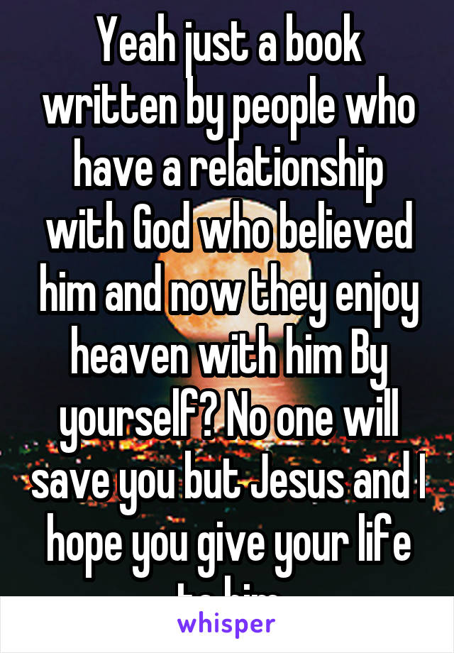 Yeah just a book written by people who have a relationship with God who believed him and now they enjoy heaven with him By yourself? No one will save you but Jesus and I hope you give your life to him