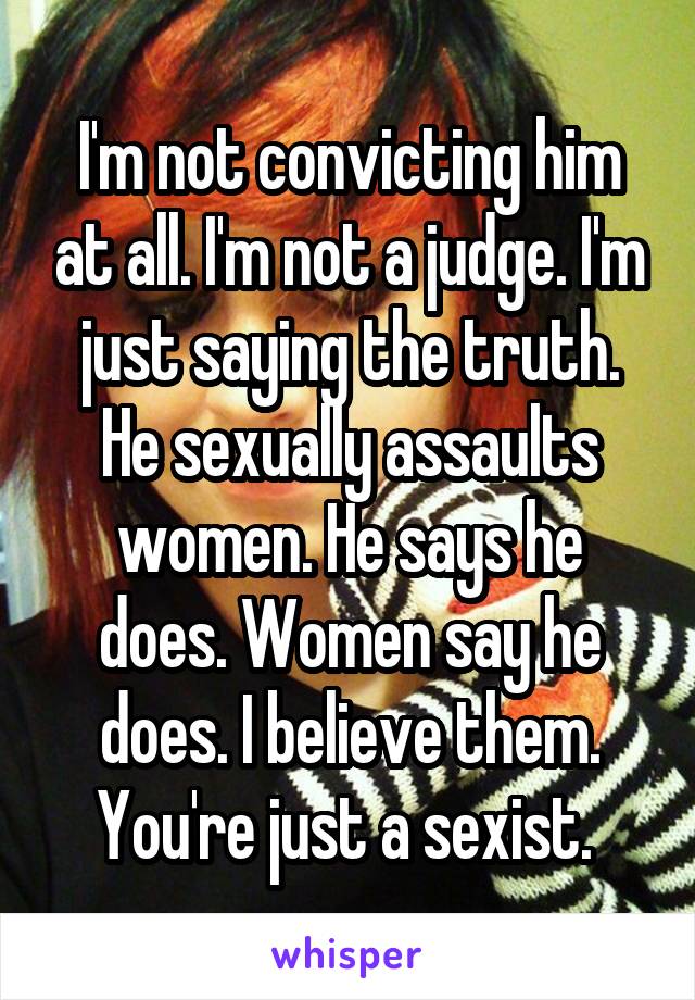 I'm not convicting him at all. I'm not a judge. I'm just saying the truth. He sexually assaults women. He says he does. Women say he does. I believe them. You're just a sexist. 