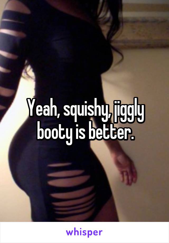 Yeah, squishy, jiggly booty is better.