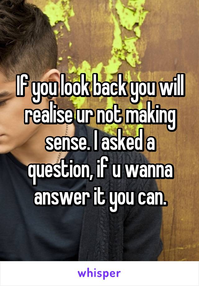 If you look back you will realise ur not making sense. I asked a question, if u wanna answer it you can.
