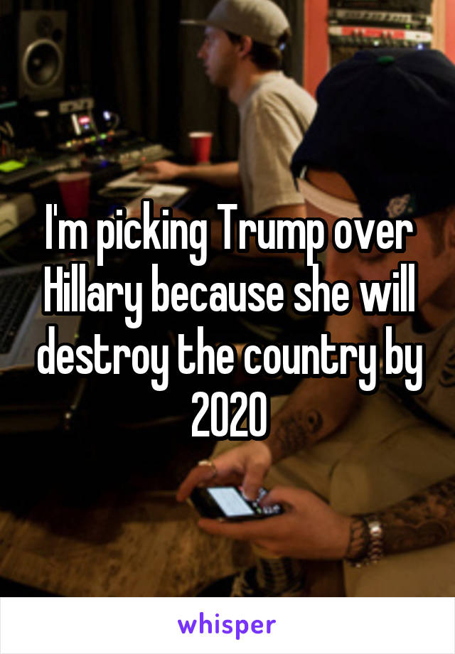 I'm picking Trump over Hillary because she will destroy the country by 2020