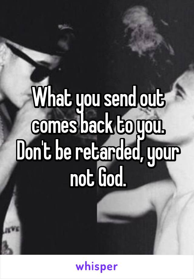 What you send out comes back to you. Don't be retarded, your not God.